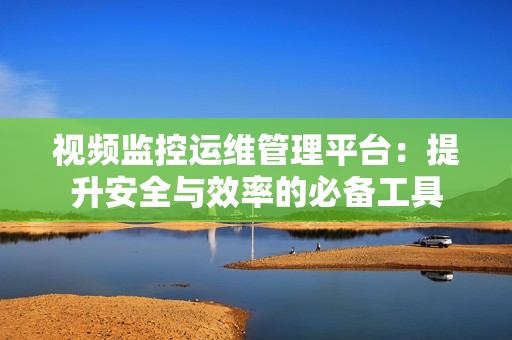 視頻監控運維管理平臺：提升安全與效率的必備工具