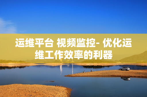運維平臺 視頻監(jiān)控- 優(yōu)化運維工作效率的利器