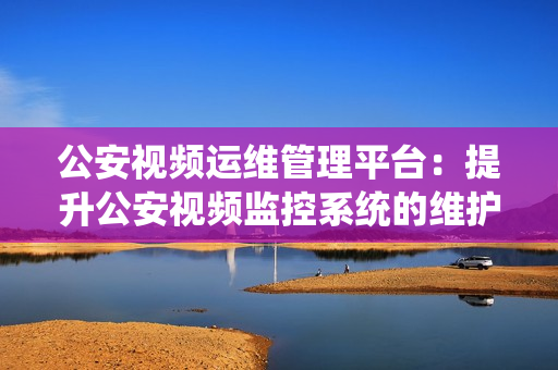 公安視頻運維管理平臺：提升公安視頻監控系統的維護效率和管理能力