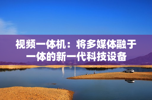 視頻一體機：將多媒體融于一體的新一代科技設備