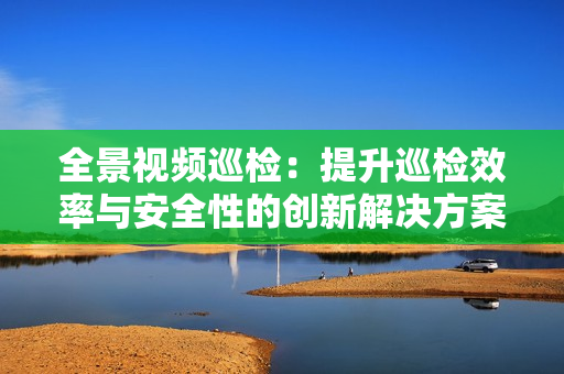 全景視頻巡檢：提升巡檢效率與安全性的創(chuàng)新解決方案