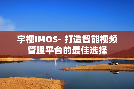 宇視IMOS- 打造智能視頻管理平臺的最佳選擇