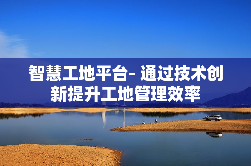 智慧工地平臺(tái)- 通過技術(shù)創(chuàng)新提升工地管理效率