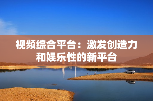 視頻綜合平臺：激發創造力和娛樂性的新平臺