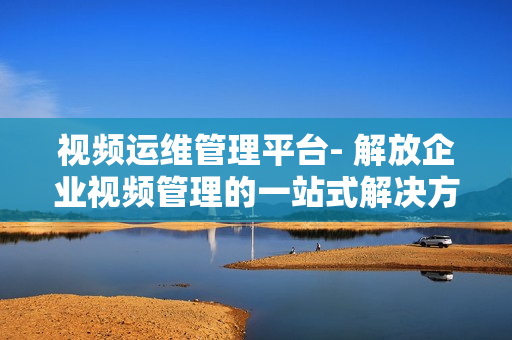 視頻運維管理平臺- 解放企業視頻管理的一站式解決方案
