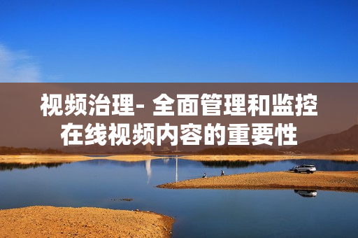 視頻治理- 全面管理和監(jiān)控在線視頻內(nèi)容的重要性