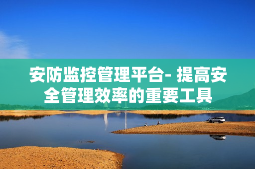 安防監控管理平臺- 提高安全管理效率的重要工具