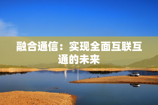 融合通信：實現全面互聯互通的未來