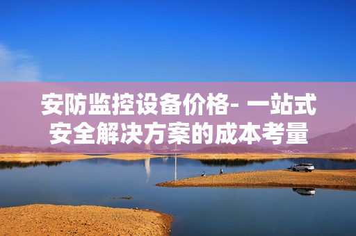 安防監控設備價格- 一站式安全解決方案的成本考量