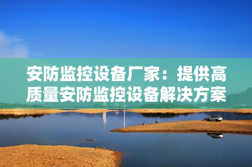 安防監(jiān)控設(shè)備廠家：提供高質(zhì)量安防監(jiān)控設(shè)備解決方案