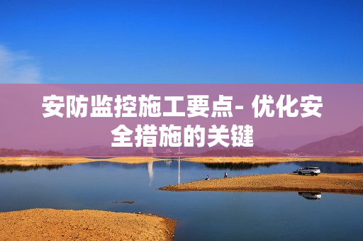 安防監控施工要點- 優化安全措施的關鍵