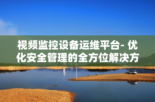 視頻監控設備運維平臺- 優化安全管理的全方位解決方案