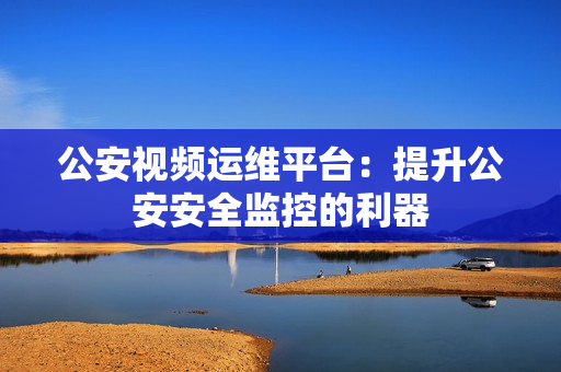 公安視頻運維平臺：提升公安安全監(jiān)控的利器