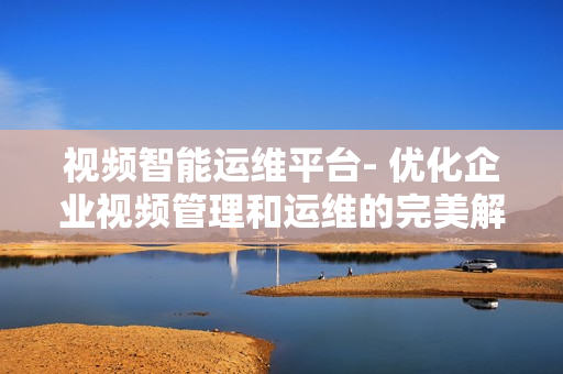 視頻智能運(yùn)維平臺(tái)- 優(yōu)化企業(yè)視頻管理和運(yùn)維的完美解決方案