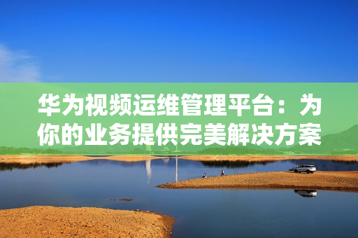 華為視頻運(yùn)維管理平臺(tái)：為你的業(yè)務(wù)提供完美解決方案