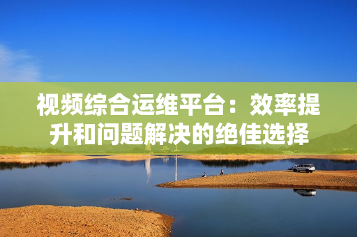 視頻綜合運維平臺：效率提升和問題解決的絕佳選擇