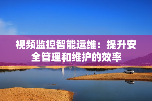 視頻監控智能運維：提升安全管理和維護的效率