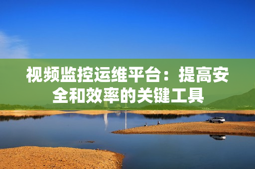 視頻監控運維平臺：提高安全和效率的關鍵工具