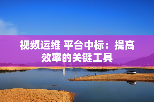 視頻運維 平臺中標：提高效率的關(guān)鍵工具