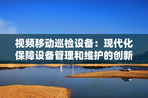 視頻移動巡檢設備：現代化保障設備管理和維護的創新工具