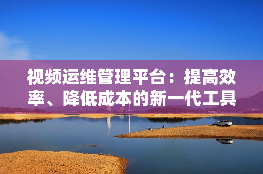 視頻運維管理平臺：提高效率、降低成本的新一代工具