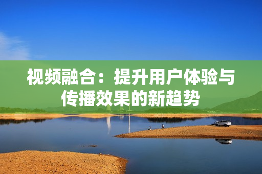 視頻融合：提升用戶體驗與傳播效果的新趨勢