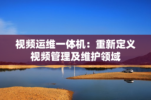 視頻運維一體機：重新定義視頻管理及維護領域