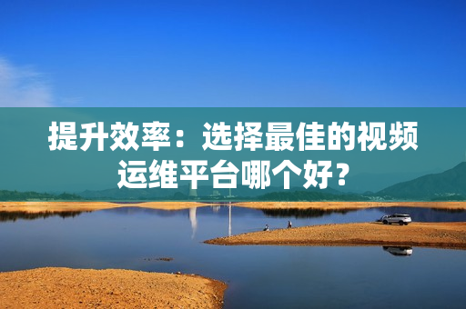 提升效率：選擇最佳的視頻運維平臺哪個好？