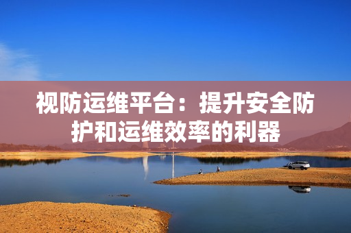視防運維平臺：提升安全防護和運維效率的利器