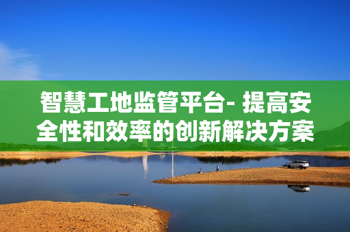 智慧工地監(jiān)管平臺- 提高安全性和效率的創(chuàng)新解決方案