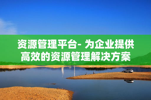 資源管理平臺- 為企業提供高效的資源管理解決方案
