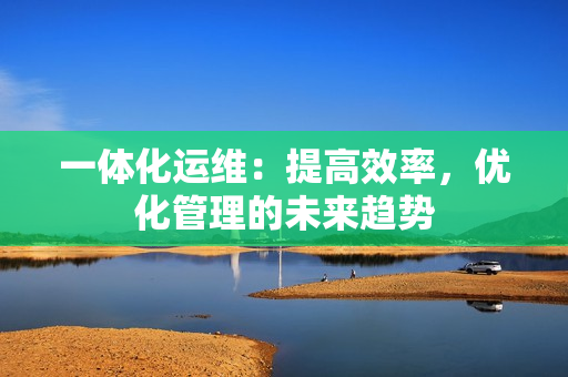 一體化運維：提高效率，優化管理的未來趨勢