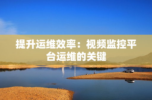 提升運維效率：視頻監控平臺運維的關鍵