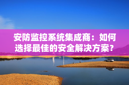 安防監控系統集成商：如何選擇最佳的安全解決方案？