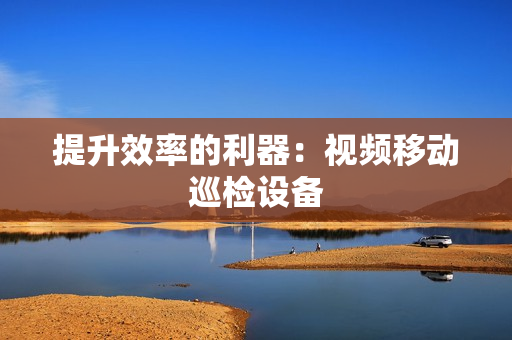 提升效率的利器：視頻移動巡檢設(shè)備