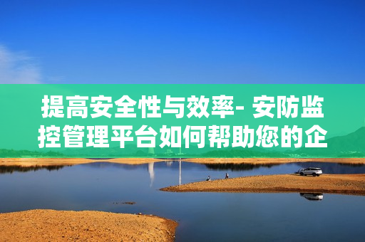 提高安全性與效率- 安防監(jiān)控管理平臺(tái)如何幫助您的企業(yè)？