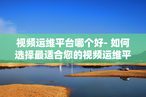 視頻運維平臺哪個好- 如何選擇最適合您的視頻運維平臺？