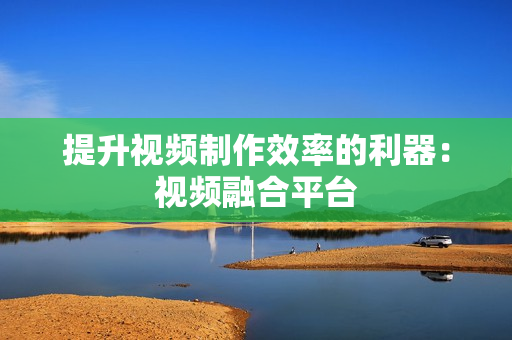 提升視頻制作效率的利器：視頻融合平臺