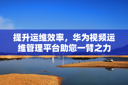 提升運維效率，華為視頻運維管理平臺助您一臂之力