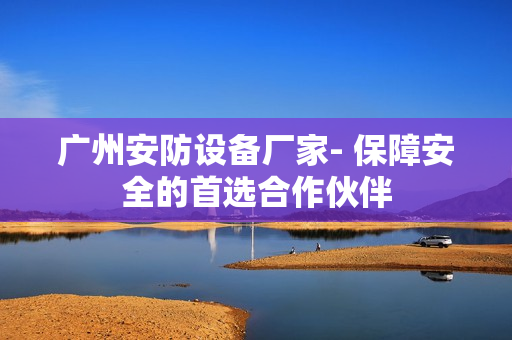 廣州安防設備廠家- 保障安全的首選合作伙伴