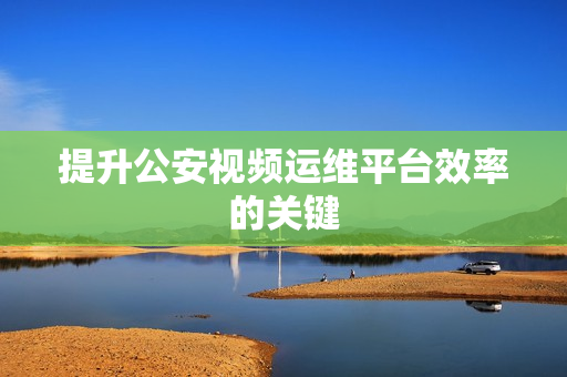 提升公安視頻運維平臺效率的關鍵