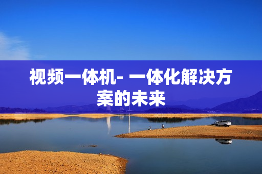 視頻一體機- 一體化解決方案的未來