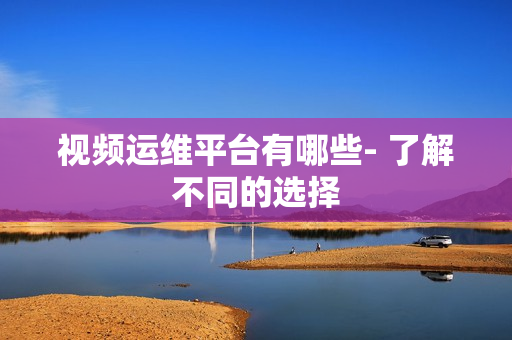 視頻運維平臺有哪些- 了解不同的選擇