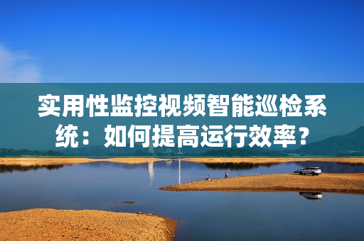 實用性監控視頻智能巡檢系統：如何提高運行效率？
