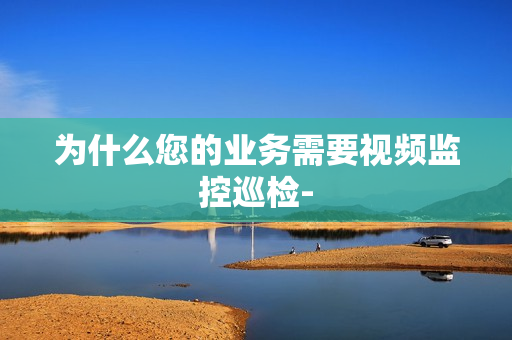 為什么您的業務需要視頻監控巡檢-