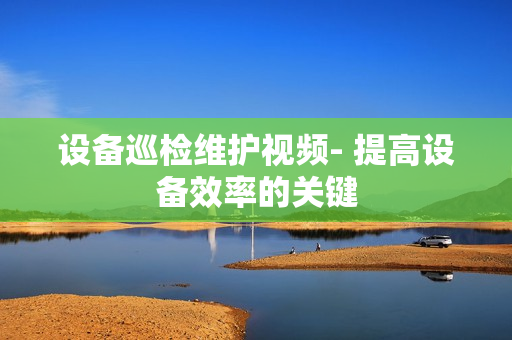 設備巡檢維護視頻- 提高設備效率的關鍵