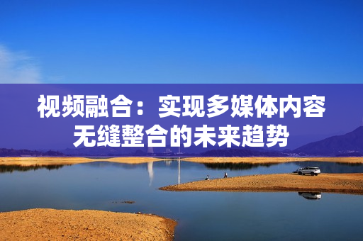視頻融合：實現(xiàn)多媒體內(nèi)容無縫整合的未來趨勢