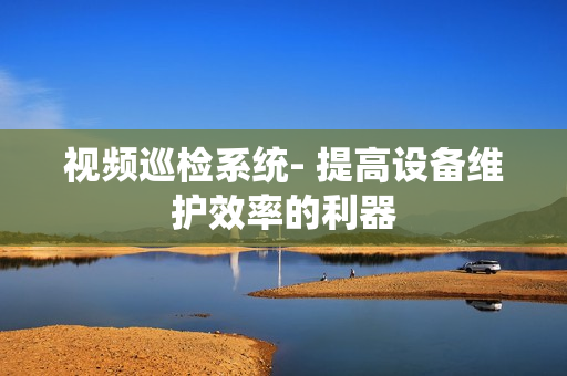 視頻巡檢系統(tǒng)- 提高設(shè)備維護(hù)效率的利器