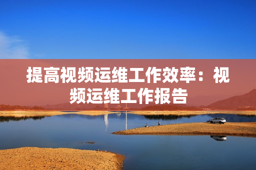 提高視頻運(yùn)維工作效率：視頻運(yùn)維工作報(bào)告