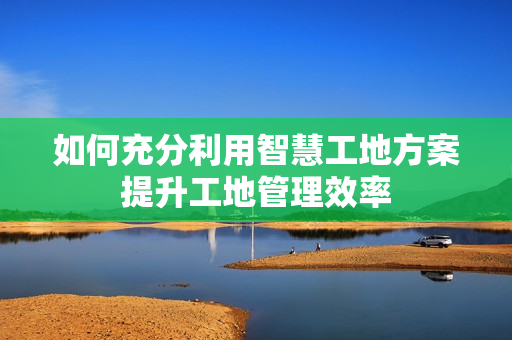 如何充分利用智慧工地方案提升工地管理效率